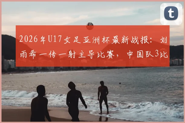 2026年U17女足亚洲杯最新战报：刘雨希一传一射主导比赛，中国队3比0完胜印度强势闯入半决赛，附四强对阵深度分析