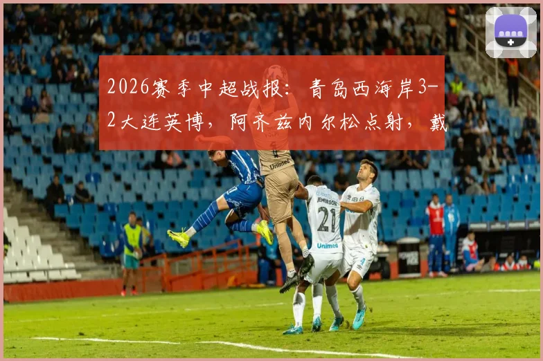 2026赛季中超战报：青岛西海岸3-2大连英博，阿齐兹内尔松点射，戴维森关键球制胜