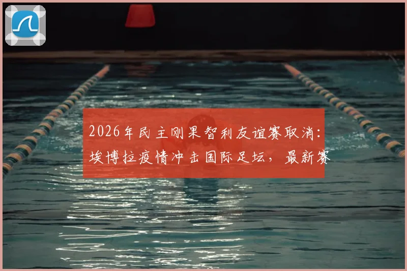 2026年民主刚果智利友谊赛取消：埃博拉疫情冲击国际足坛，最新赛程变动一览