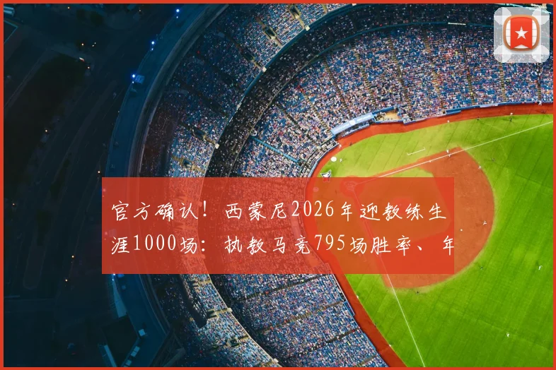 官方确认！西蒙尼2026年迎教练生涯1000场：执教马竞795场胜率、年薪及历史地位深度解析