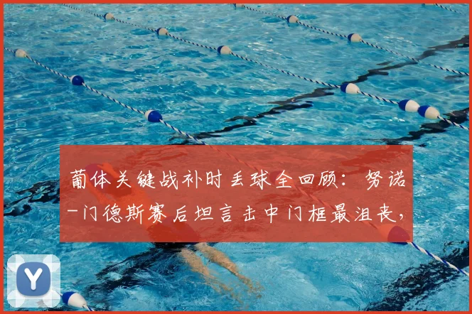 葡体关键战补时丢球全回顾:努诺-门德斯赛后坦言击中门框最沮丧,解析2026赛季这场憾平原因