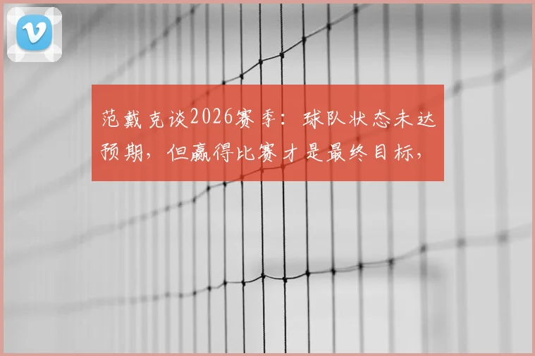 范戴克谈2026赛季：球队状态未达预期，但赢得比赛才是最终目标，队长剖析关键问题