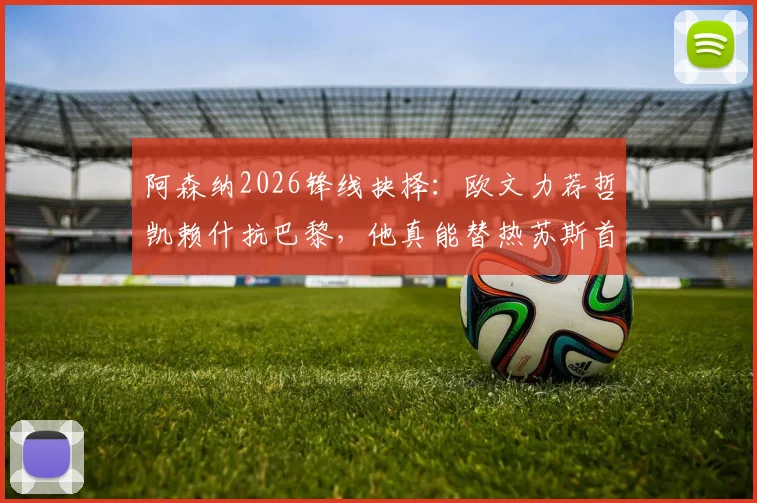 阿森纳2026锋线抉择：欧文力荐哲凯赖什抗巴黎，他真能替热苏斯首发吗？