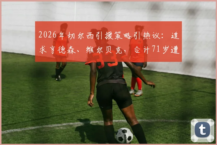 2026年切尔西引援策略引热议:追求亨德森、维尔贝克,合计71岁遭球迷犀利吐槽与玩梗