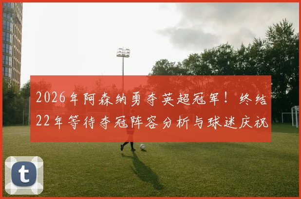 2026年阿森纳勇夺英超冠军！终结22年等待夺冠阵容分析与球迷庆祝指南