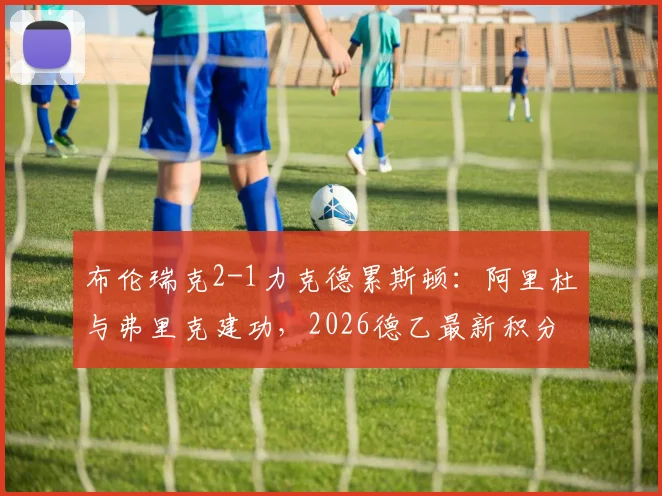 布伦瑞克2-1力克德累斯顿:阿里杜与弗里克建功,2026德乙最新积分榜及比赛集锦