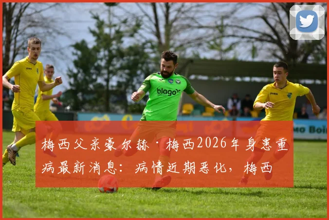 梅西父亲豪尔赫·梅西2026年身患重病最新消息:病情近期恶化,梅西家庭面临严峻考验