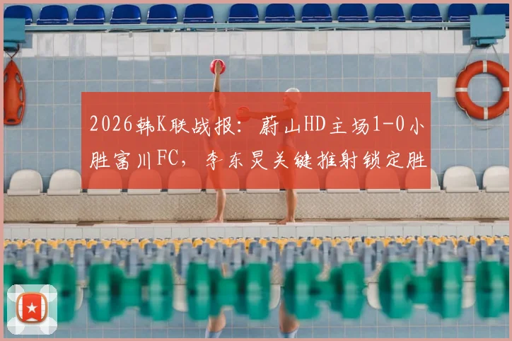 2026韩K联战报：蔚山HD主场1-0小胜富川FC，李东炅关键推射锁定胜局，附全场录像回放地址