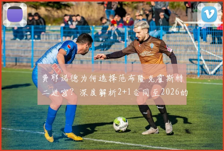 费耶诺德为何选择范布隆克霍斯特二进宫?深度解析2+1合同至2026的背后考量与球队前景