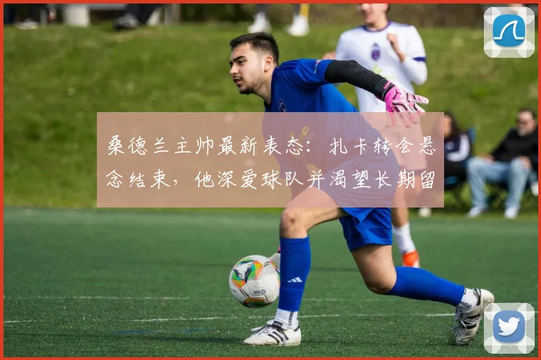 桑德兰主帅最新表态:扎卡转会悬念结束,他深爱球队并渴望长期留队,2026赛季规划揭晓