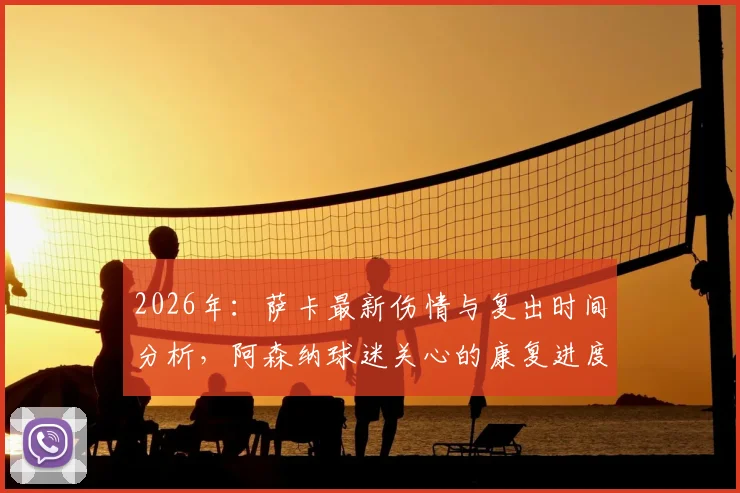 2026年：萨卡最新伤情与复出时间分析，阿森纳球迷关心的康复进度详解