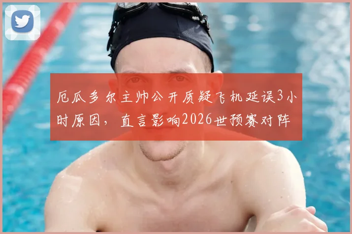 厄瓜多尔主帅公开质疑飞机延误3小时原因，直言影响2026世预赛对阵阿根廷备战