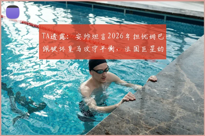 TA透露:安帅坦言2026年担忧姆巴佩破坏皇马攻守平衡,法国巨星的防守投入引争议