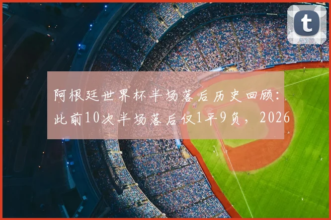 阿根廷世界杯半场落后历史回顾：此前10次半场落后仅1平9负，2026能否打破魔咒？