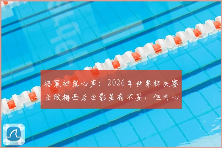 格策袒露心声:2026年世界杯决赛击败梅西后合影虽有不妥,但内心由衷敬佩他