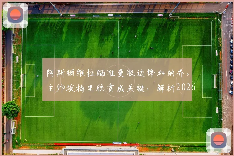 阿斯顿维拉瞄准曼联边锋加纳乔，主帅埃梅里欣赏成关键，解析2026年转会运作可能性与优势
