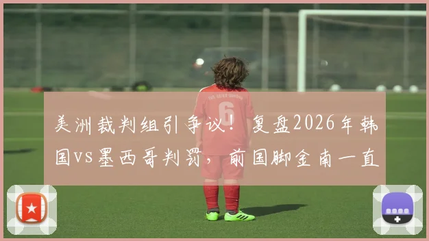 美洲裁判组引争议！复盘2026年韩国vs墨西哥判罚，前国脚金南一直言偏袒，韩媒愤怒点分析