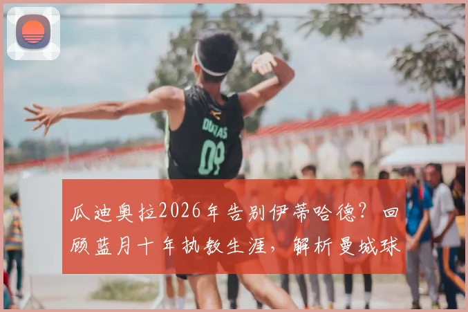瓜迪奥拉2026年告别伊蒂哈德？回顾蓝月十年执教生涯，解析曼城球迷不舍原因与未来挑战