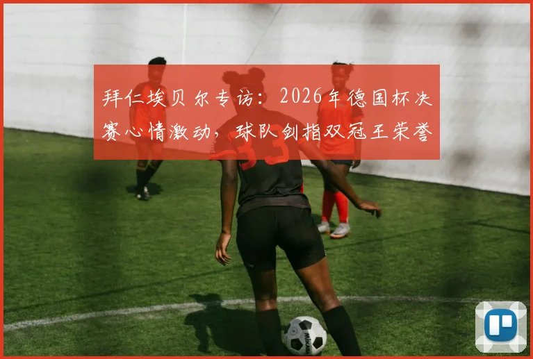 拜仁埃贝尔专访：2026年德国杯决赛心情激动，球队剑指双冠王荣誉深度解析