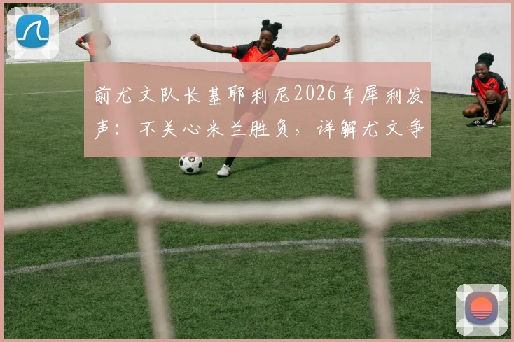前尤文队长基耶利尼2026年犀利发声:不关心米兰胜负,详解尤文争冠真正对手科莫与亚特兰大