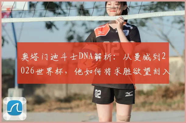 奥塔门迪斗士DNA解析：从曼城到2026世界杯，他如何将求胜欲望刻入职业生涯