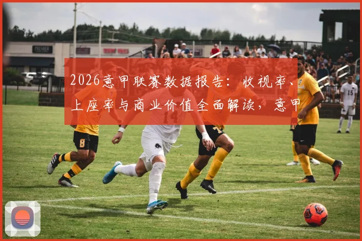2026意甲联赛数据报告:收视率、上座率与商业价值全面解读,意甲主席力证联赛精彩复兴