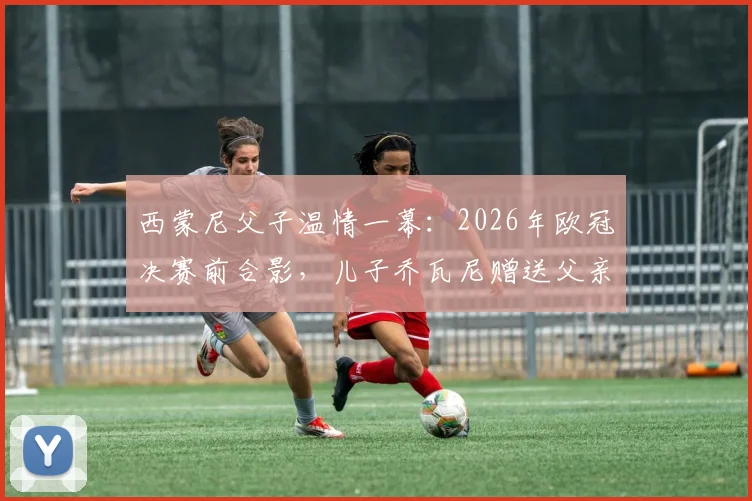 西蒙尼父子温情一幕:2026年欧冠决赛前合影,儿子乔瓦尼赠送父亲国家队球衣意义非凡
