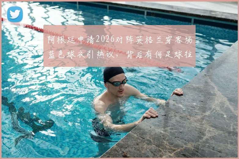 阿根廷申请2026对阵英格兰穿客场蓝色球衣引热议,背后有何足球往事与战术考量?