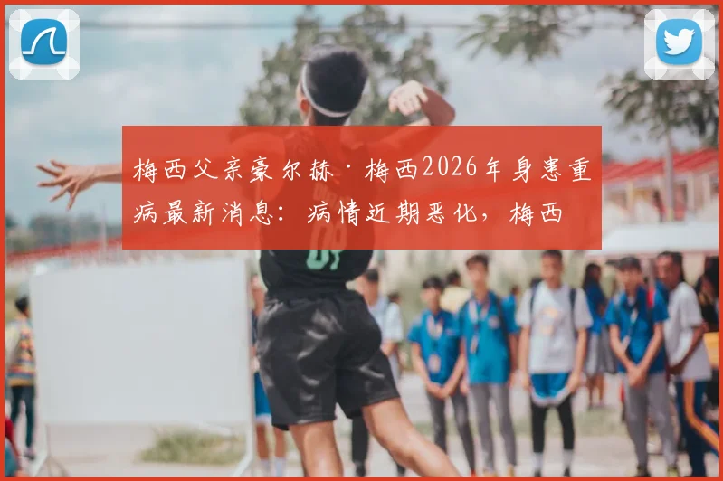 梅西父亲豪尔赫·梅西2026年身患重病最新消息：病情近期恶化，梅西家庭面临严峻考验