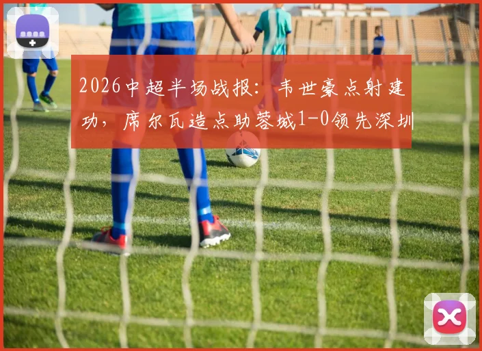 2026中超半场战报：韦世豪点射建功，席尔瓦造点助蓉城1-0领先深圳新鹏城，半场焦点解析