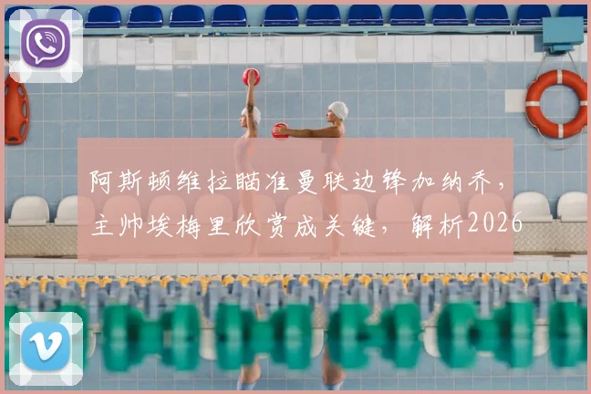 阿斯顿维拉瞄准曼联边锋加纳乔,主帅埃梅里欣赏成关键,解析2026年转会运作可能性与优势