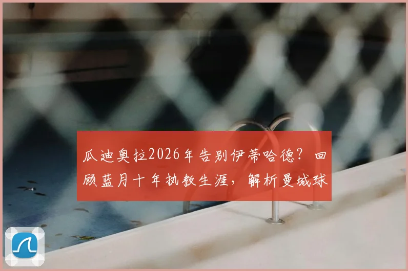 瓜迪奥拉2026年告别伊蒂哈德?回顾蓝月十年执教生涯,解析曼城球迷不舍原因与未来挑战