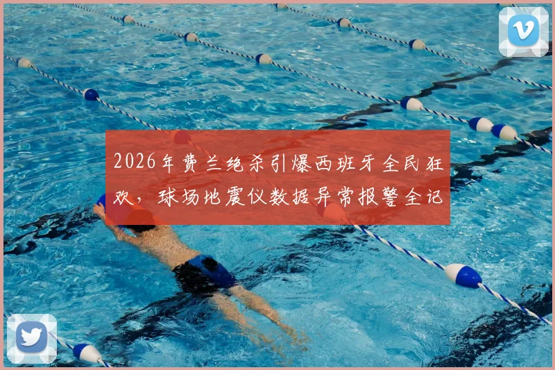 2026年费兰绝杀引爆西班牙全民狂欢，球场地震仪数据异常报警全记录与深度解读