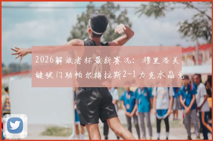 2026解放者杯最新赛况:穆里洛关键破门助帕尔梅拉斯2-1力克水晶竞技,附全场战报与数据统计