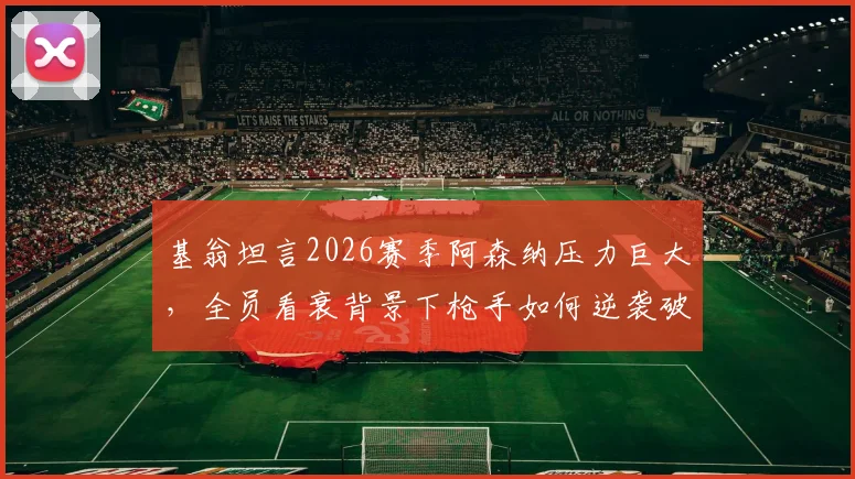 基翁坦言2026赛季阿森纳压力巨大,全员看衰背景下枪手如何逆袭破局?