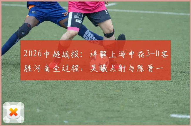 2026中超战报：详解上海申花3-0客胜河南全过程，吴曦点射与陈晋一破门集锦及赛后技术分析
