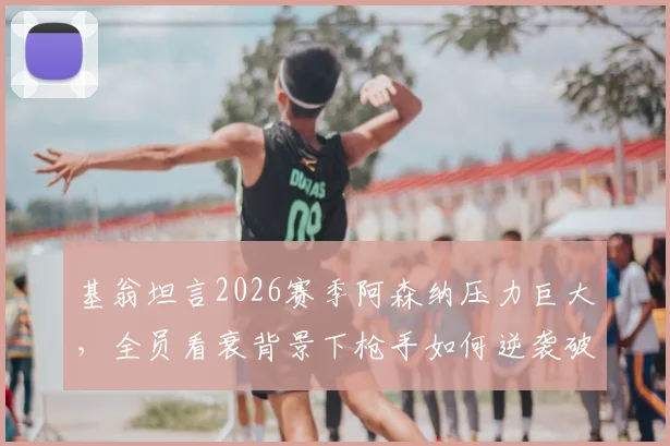 基翁坦言2026赛季阿森纳压力巨大，全员看衰背景下枪手如何逆袭破局？