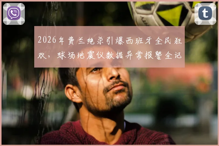 2026年费兰绝杀引爆西班牙全民狂欢，球场地震仪数据异常报警全记录与深度解读