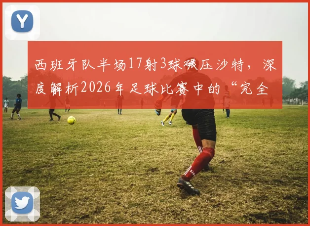 西班牙队半场17射3球碾压沙特，深度解析2026年足球比赛中的“完全压制”战术与数据