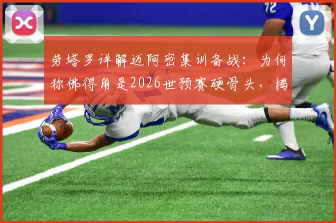 劳塔罗详解迈阿密集训备战：为何称佛得角是2026世预赛硬骨头，揭秘迈阿密福地优势