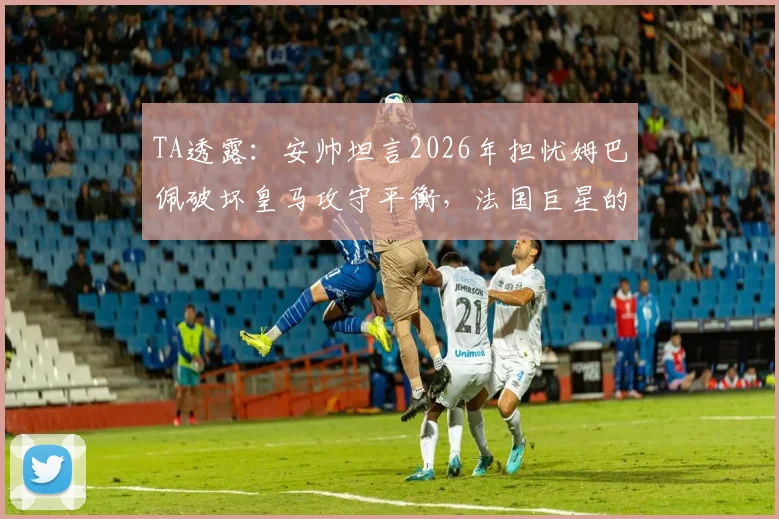 TA透露：安帅坦言2026年担忧姆巴佩破坏皇马攻守平衡，法国巨星的防守投入引争议