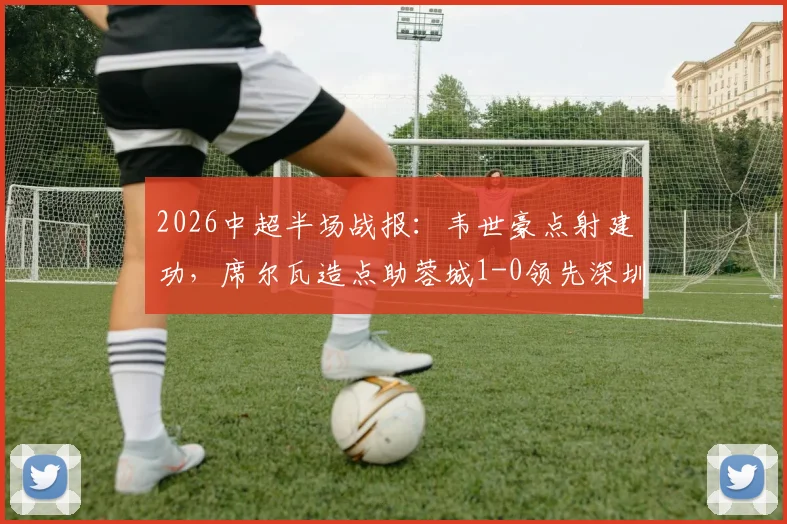 2026中超半场战报：韦世豪点射建功，席尔瓦造点助蓉城1-0领先深圳新鹏城，半场焦点解析