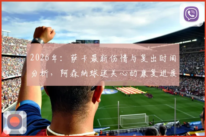 2026年:萨卡最新伤情与复出时间分析,阿森纳球迷关心的康复进度详解