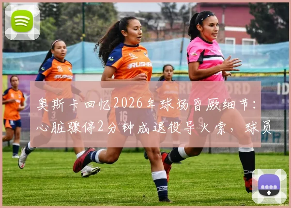 奥斯卡回忆2026年球场昏厥细节:心脏骤停2分钟成退役导火索,球员健康警钟再响