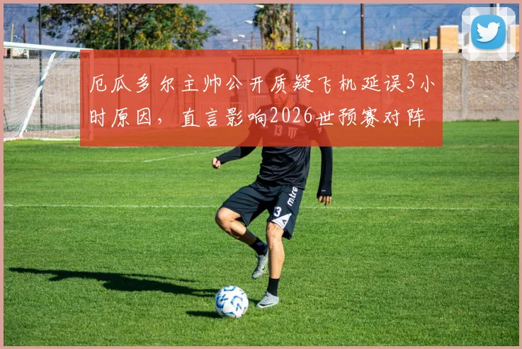 厄瓜多尔主帅公开质疑飞机延误3小时原因，直言影响2026世预赛对阵阿根廷备战