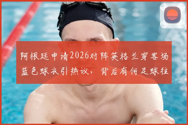 阿根廷申请2026对阵英格兰穿客场蓝色球衣引热议，背后有何足球往事与战术考量？
