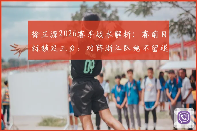 徐正源2026赛季战术解析:赛前目标锁定三分,对阵浙江队绝不留退路,主帅强硬态度背后的球队策略