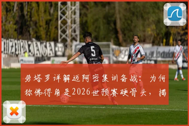 劳塔罗详解迈阿密集训备战:为何称佛得角是2026世预赛硬骨头,揭秘迈阿密福地优势