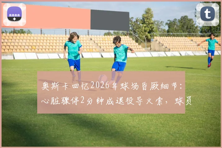 奥斯卡回忆2026年球场昏厥细节：心脏骤停2分钟成退役导火索，球员健康警钟再响