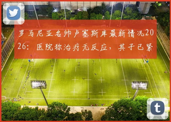 罗马尼亚名帅卢塞斯库最新情况2026：医院称治疗无反应，其子已紧急赶回探望